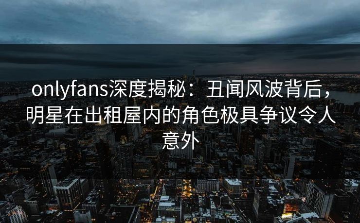 onlyfans深度揭秘：丑闻风波背后，明星在出租屋内的角色极具争议令人意外