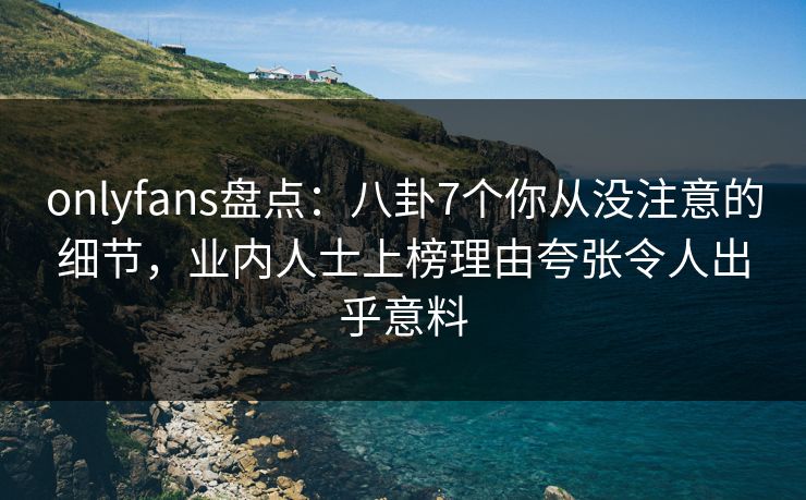 onlyfans盘点：八卦7个你从没注意的细节，业内人士上榜理由夸张令人出乎意料