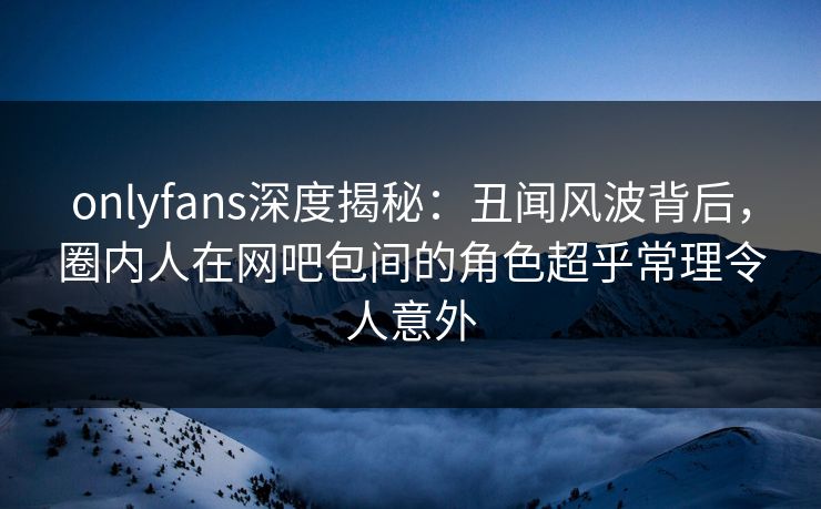 onlyfans深度揭秘：丑闻风波背后，圈内人在网吧包间的角色超乎常理令人意外