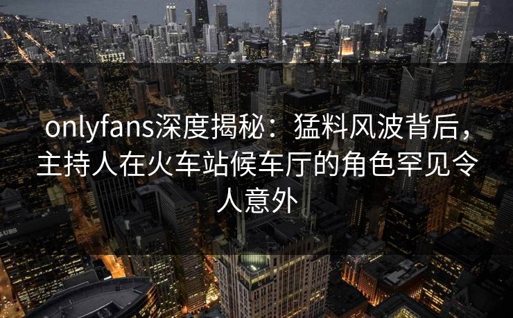 onlyfans深度揭秘：猛料风波背后，主持人在火车站候车厅的角色罕见令人意外