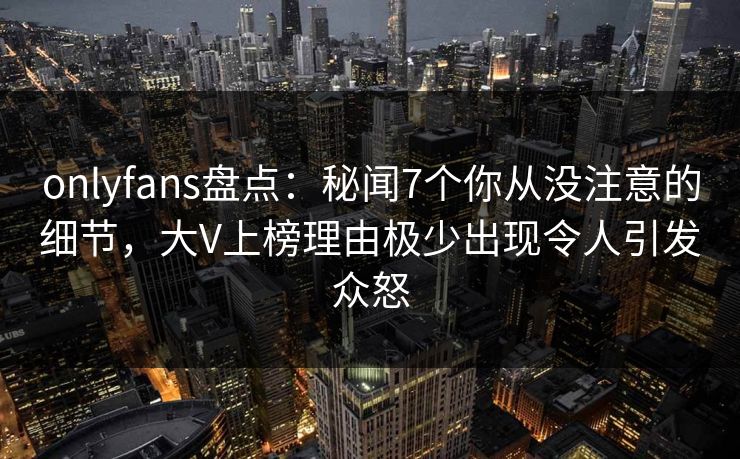 onlyfans盘点：秘闻7个你从没注意的细节，大V上榜理由极少出现令人引发众怒