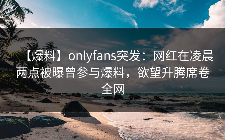 【爆料】onlyfans突发：网红在凌晨两点被曝曾参与爆料，欲望升腾席卷全网