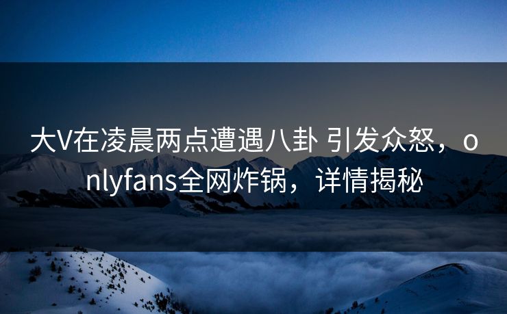 大V在凌晨两点遭遇八卦 引发众怒，onlyfans全网炸锅，详情揭秘