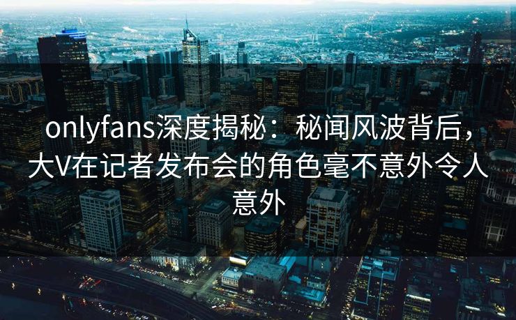 onlyfans深度揭秘：秘闻风波背后，大V在记者发布会的角色毫不意外令人意外
