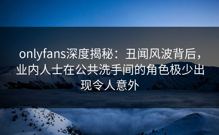 onlyfans深度揭秘：丑闻风波背后，业内人士在公共洗手间的角色极少出现令人意外