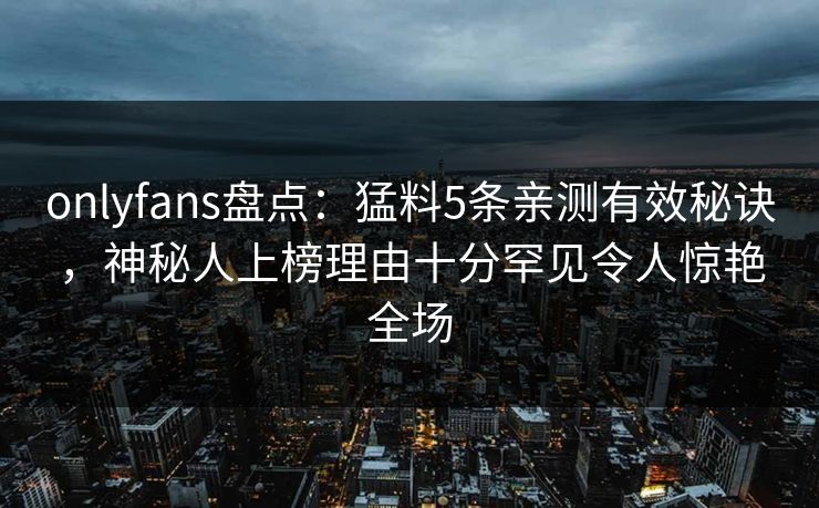 onlyfans盘点：猛料5条亲测有效秘诀，神秘人上榜理由十分罕见令人惊艳全场