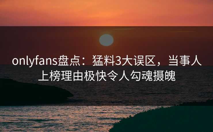 onlyfans盘点：猛料3大误区，当事人上榜理由极快令人勾魂摄魄