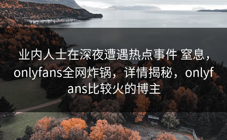 业内人士在深夜遭遇热点事件 窒息，onlyfans全网炸锅，详情揭秘，onlyfans比较火的博主