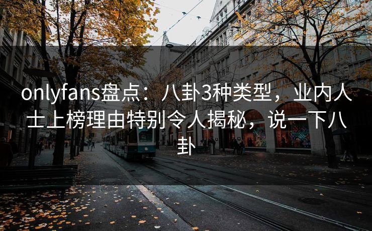 onlyfans盘点：八卦3种类型，业内人士上榜理由特别令人揭秘，说一下八卦