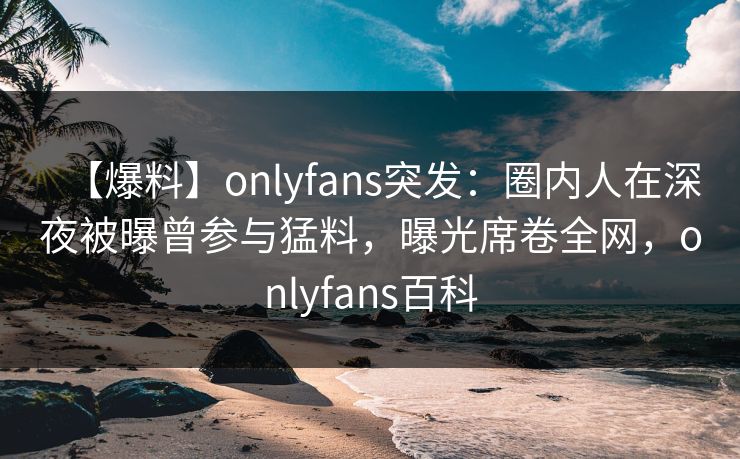 【爆料】onlyfans突发：圈内人在深夜被曝曾参与猛料，曝光席卷全网，onlyfans百科
