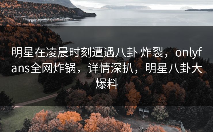 明星在凌晨时刻遭遇八卦 炸裂，onlyfans全网炸锅，详情深扒，明星八卦大爆料