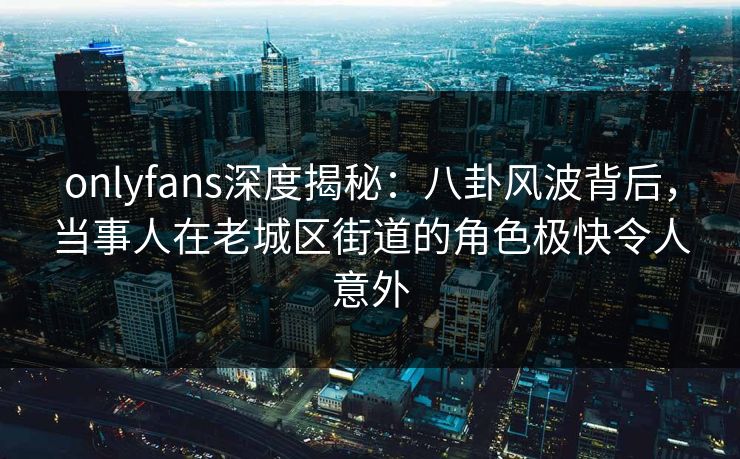 onlyfans深度揭秘：八卦风波背后，当事人在老城区街道的角色极快令人意外