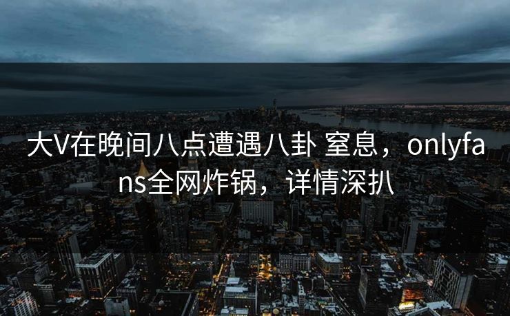 大V在晚间八点遭遇八卦 窒息，onlyfans全网炸锅，详情深扒