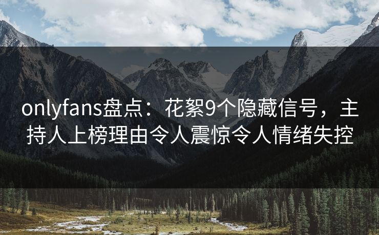 onlyfans盘点：花絮9个隐藏信号，主持人上榜理由令人震惊令人情绪失控
