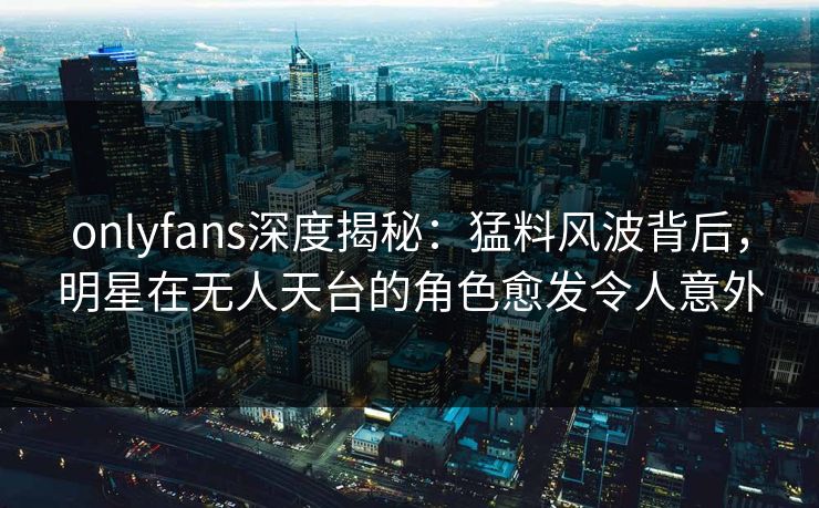 onlyfans深度揭秘：猛料风波背后，明星在无人天台的角色愈发令人意外