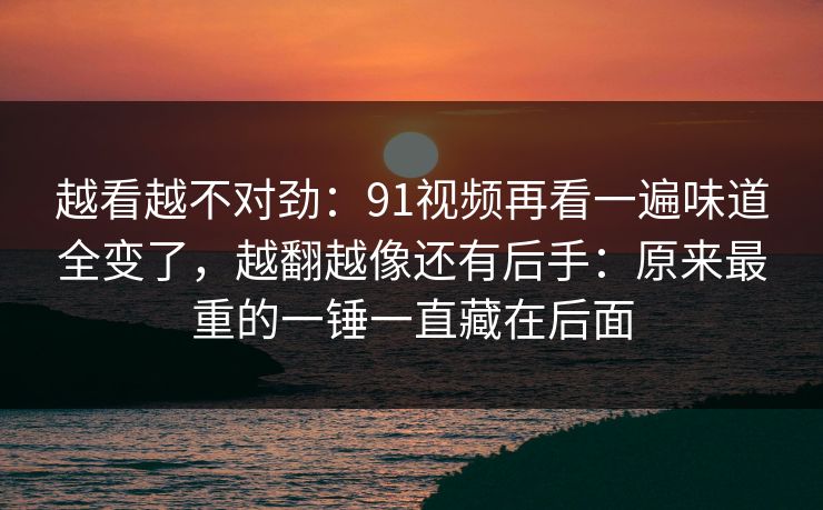 越看越不对劲：91视频再看一遍味道全变了，越翻越像还有后手：原来最重的一锤一直藏在后面