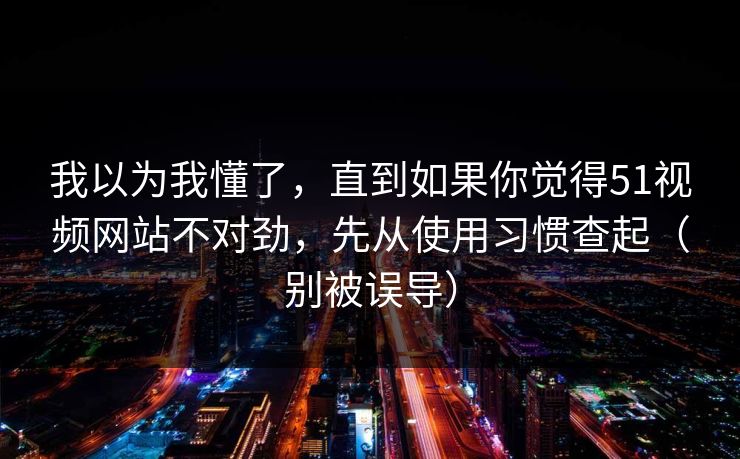 我以为我懂了，直到如果你觉得51视频网站不对劲，先从使用习惯查起（别被误导）