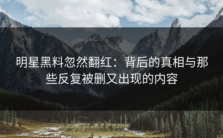 明星黑料忽然翻红：背后的真相与那些反复被删又出现的内容