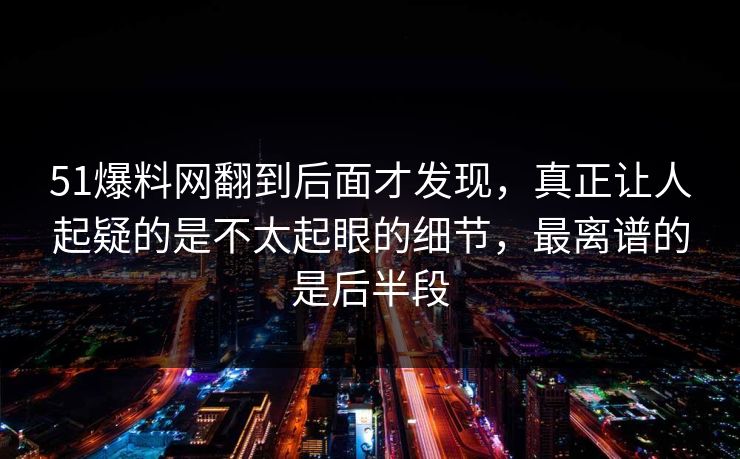 51爆料网翻到后面才发现，真正让人起疑的是不太起眼的细节，最离谱的是后半段