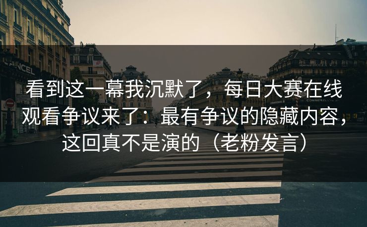 看到这一幕我沉默了，每日大赛在线观看争议来了：最有争议的隐藏内容，这回真不是演的（老粉发言）