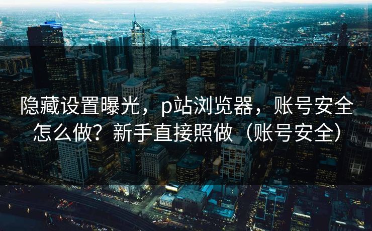 隐藏设置曝光，p站浏览器，账号安全怎么做？新手直接照做（账号安全）