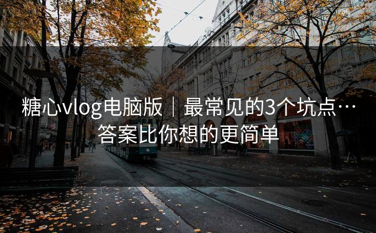 糖心vlog电脑版｜最常见的3个坑点…答案比你想的更简单