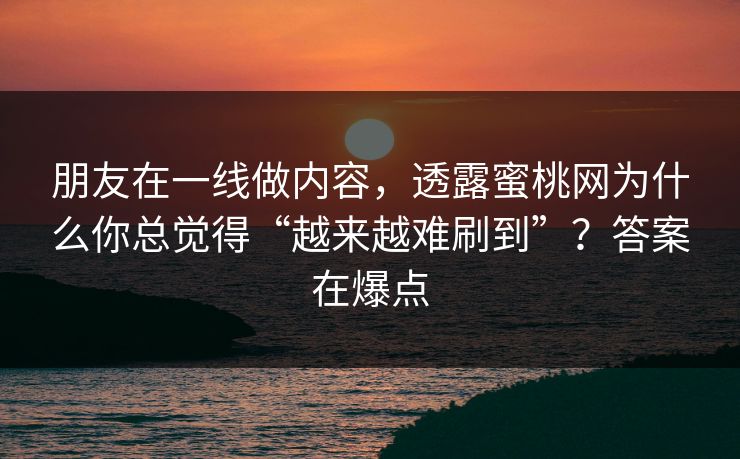 朋友在一线做内容，透露蜜桃网为什么你总觉得“越来越难刷到”？答案在爆点