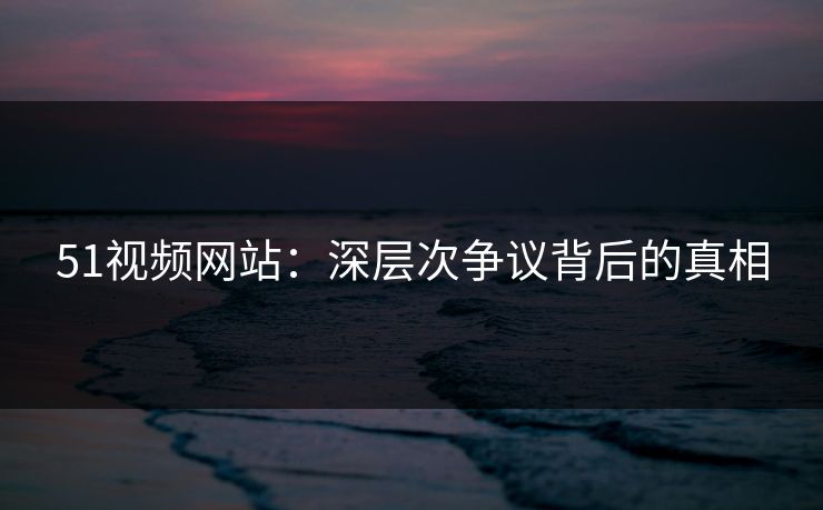 51视频网站：深层次争议背后的真相