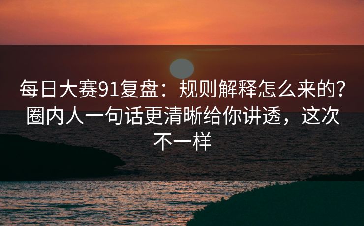 每日大赛91复盘：规则解释怎么来的？圈内人一句话更清晰给你讲透，这次不一样