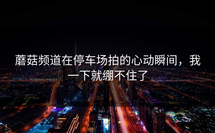 蘑菇频道在停车场拍的心动瞬间，我一下就绷不住了