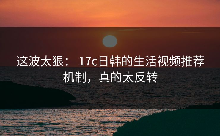 这波太狠： 17c日韩的生活视频推荐机制，真的太反转