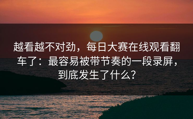 越看越不对劲，每日大赛在线观看翻车了：最容易被带节奏的一段录屏，到底发生了什么？